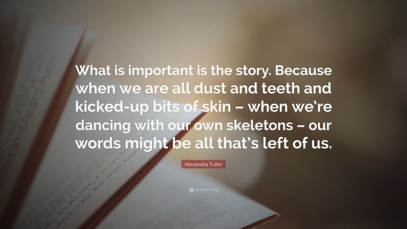 Alexandra Fuller Quote: “What is important is the story. Because when we are all dust and teeth and kicked-up bits of skin – when we’re dancing with our own skeletons – our words might be all that’s left of us.”