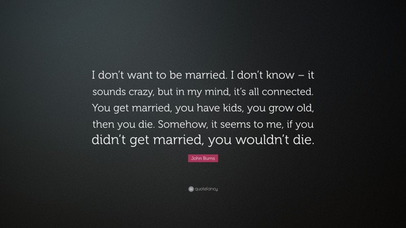 John Burns Quote: “I don’t want to be married. I don’t know – it sounds crazy, but in my mind, it’s all connected. You get married, you have kids, you grow old, then you die. Somehow, it seems to me, if you didn’t get married, you wouldn’t die.”