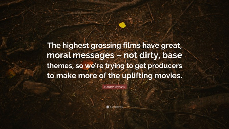 Morgan Brittany Quote: “The highest grossing films have great, moral messages – not dirty, base themes, so we’re trying to get producers to make more of the uplifting movies.”