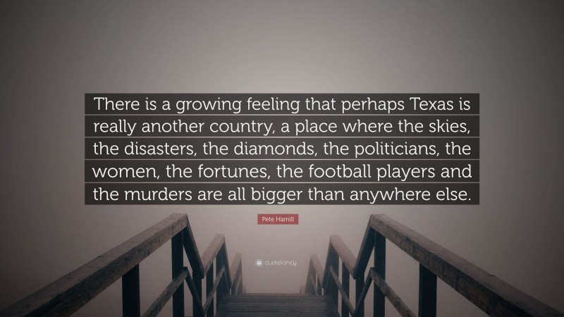 Pete Hamill Quote: “There is a growing feeling that perhaps Texas is really another country, a place where the skies, the disasters, the diamonds, the politicians, the women, the fortunes, the football players and the murders are all bigger than anywhere else.”