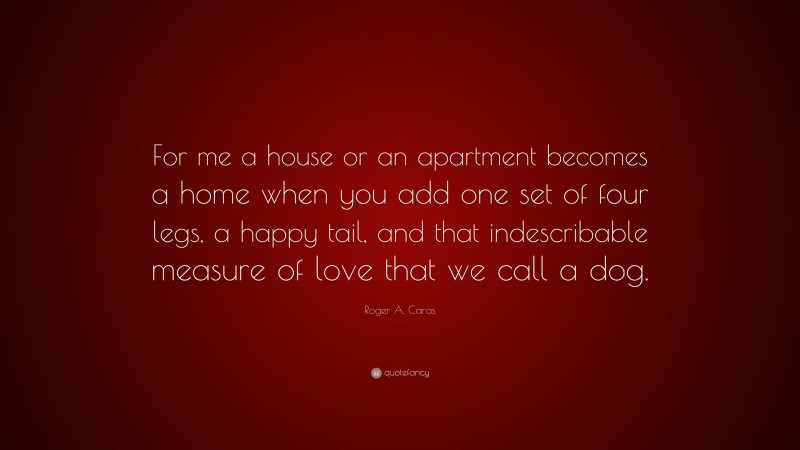 Roger A. Caras Quote: “For me a house or an apartment becomes a home when you add one set of four legs, a happy tail, and that indescribable measure of love that we call a dog.”