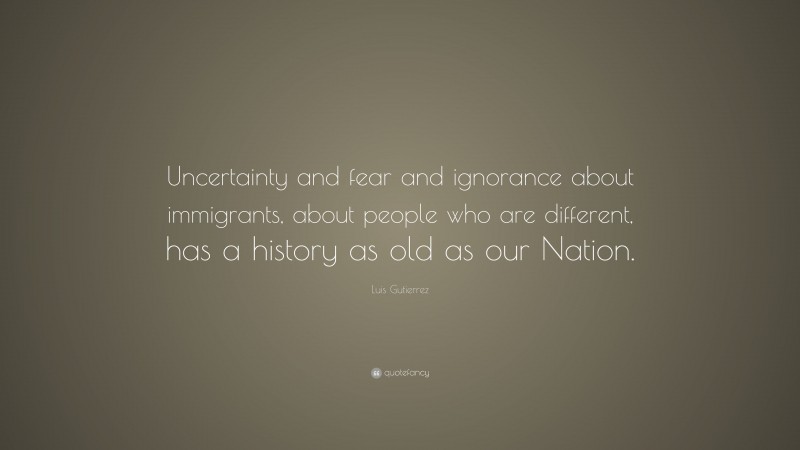 Luis Gutierrez Quote: “Uncertainty and fear and ignorance about immigrants, about people who are different, has a history as old as our Nation.”