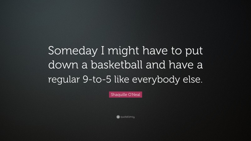 Shaquille O'Neal Quote: “Someday I might have to put down a basketball and have a regular 9-to-5 like everybody else.”