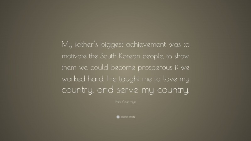 Park Geun-hye Quote: “My father’s biggest achievement was to motivate the South Korean people, to show them we could become prosperous if we worked hard. He taught me to love my country, and serve my country.”
