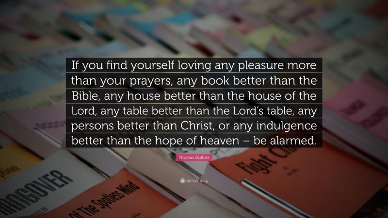 Thomas Guthrie Quote: “If you find yourself loving any pleasure more than your prayers, any book better than the Bible, any house better than the house of the Lord, any table better than the Lord’s table, any persons better than Christ, or any indulgence better than the hope of heaven – be alarmed.”