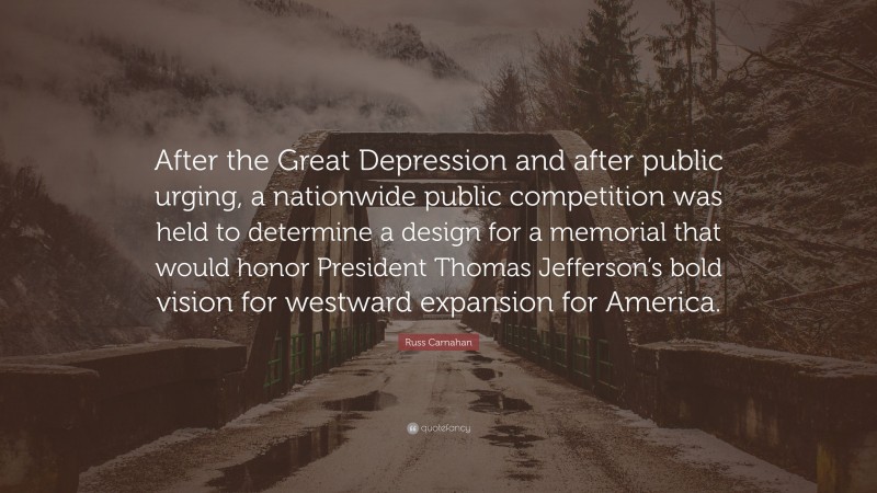Russ Carnahan Quote: “After the Great Depression and after public urging, a nationwide public competition was held to determine a design for a memorial that would honor President Thomas Jefferson’s bold vision for westward expansion for America.”