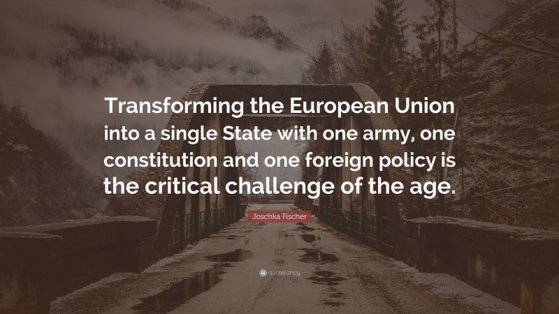 Joschka Fischer Quote: “Transforming the European Union into a single State with one army, one constitution and one foreign policy is the critical challenge of the age.”