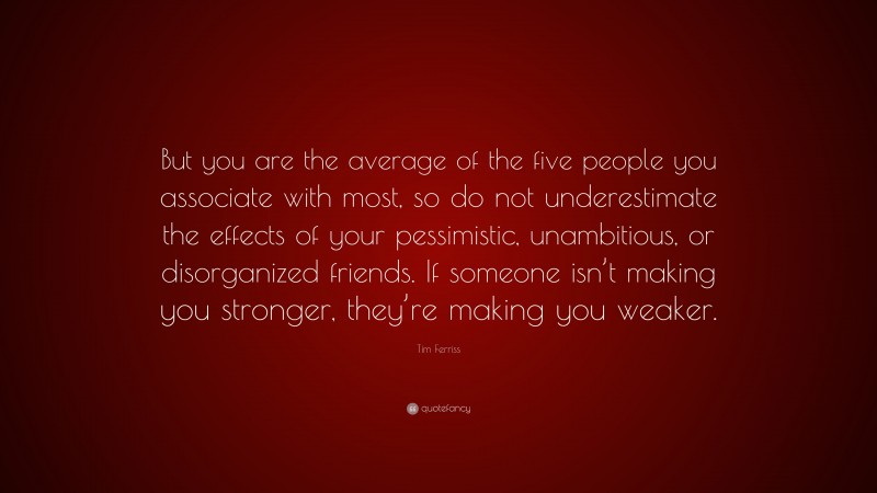 Tim Ferriss Quote: “But you are the average of the five people you associate with most, so do not underestimate the effects of your pessimistic, unambitious, or disorganized friends. If someone isn’t making you stronger, they’re making you weaker.”