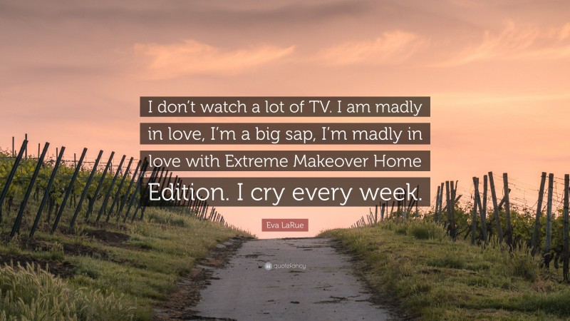 Eva LaRue Quote: “I don’t watch a lot of TV. I am madly in love, I’m a big sap, I’m madly in love with Extreme Makeover Home Edition. I cry every week.”