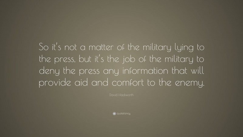 David Hackworth Quote: “So it’s not a matter of the military lying to the press, but it’s the job of the military to deny the press any information that will provide aid and comfort to the enemy.”