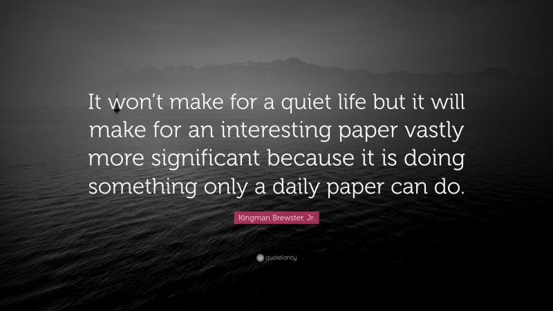 Kingman Brewster, Jr. Quote: “It won’t make for a quiet life but it will make for an interesting paper vastly more significant because it is doing something only a daily paper can do.”