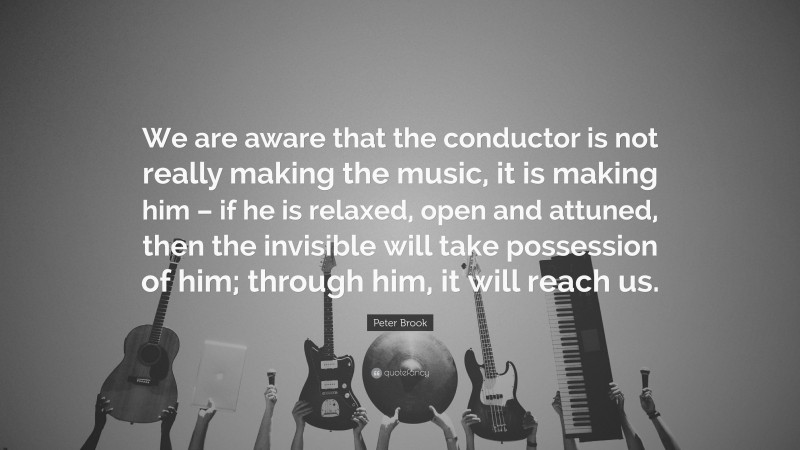 Peter Brook Quote: “We are aware that the conductor is not really making the music, it is making him – if he is relaxed, open and attuned, then the invisible will take possession of him; through him, it will reach us.”