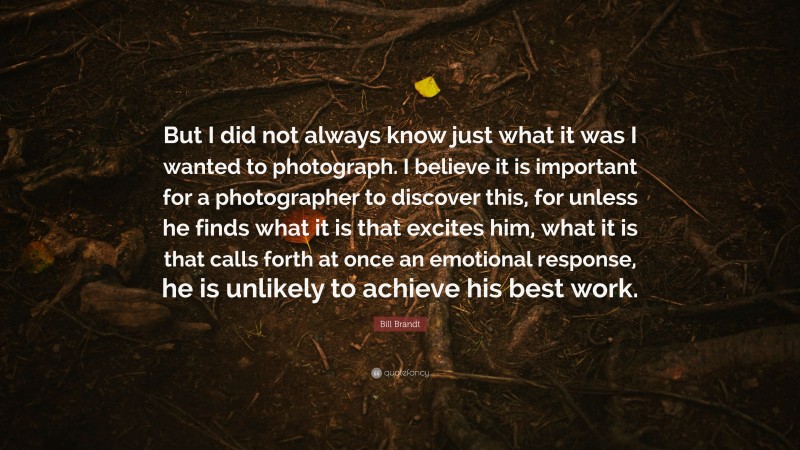 Bill Brandt Quote: “But I did not always know just what it was I wanted to photograph. I believe it is important for a photographer to discover this, for unless he finds what it is that excites him, what it is that calls forth at once an emotional response, he is unlikely to achieve his best work.”