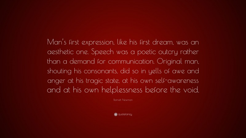 Barnett Newman Quote: “Man’s first expression, like his first dream, was an aesthetic one. Speech was a poetic outcry rather than a demand for communication. Original man, shouting his consonants, did so in yells of awe and anger at his tragic state, at his own self-awareness and at his own helplessness before the void.”