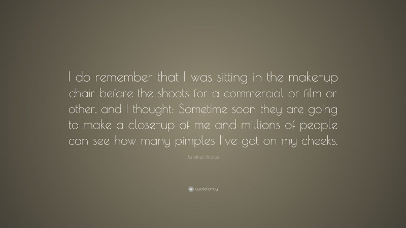 Jonathan Brandis Quote: “I do remember that I was sitting in the make-up chair before the shoots for a commercial or film or other, and I thought: Sometime soon they are going to make a close-up of me and millions of people can see how many pimples I’ve got on my cheeks.”