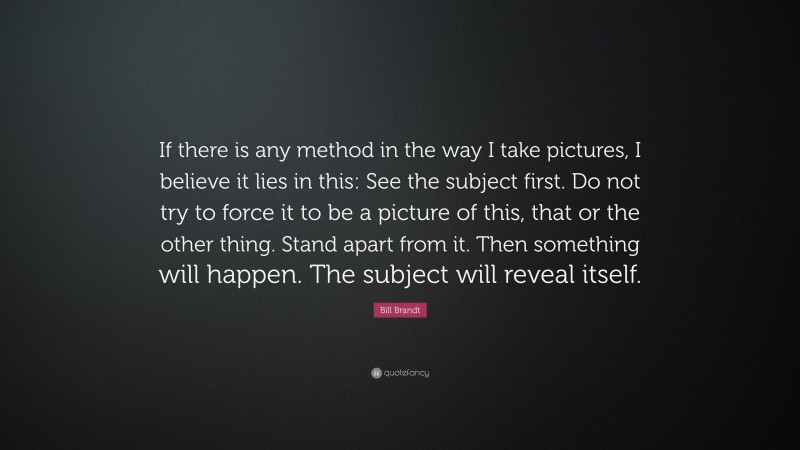 Bill Brandt Quote: “If there is any method in the way I take pictures, I believe it lies in this: See the subject first. Do not try to force it to be a picture of this, that or the other thing. Stand apart from it. Then something will happen. The subject will reveal itself.”