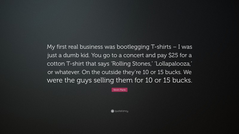 Kevin Plank Quote: “My first real business was bootlegging T-shirts – I was just a dumb kid. You go to a concert and pay $25 for a cotton T-shirt that says ‘Rolling Stones,’ ‘Lollapalooza,’ or whatever. On the outside they’re 10 or 15 bucks. We were the guys selling them for 10 or 15 bucks.”