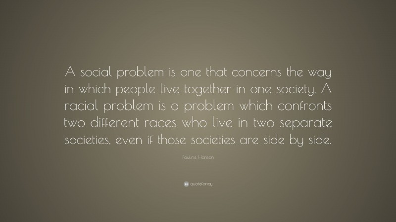Pauline Hanson Quote: “A social problem is one that concerns the way in which people live together in one society. A racial problem is a problem which confronts two different races who live in two separate societies, even if those societies are side by side.”