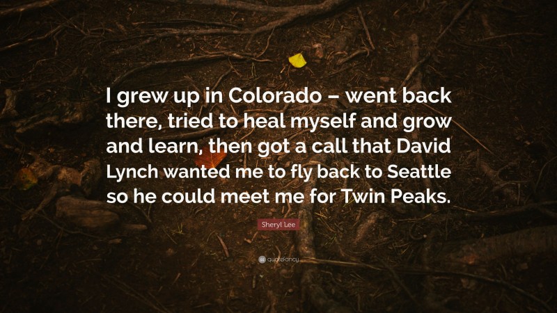 Sheryl Lee Quote: “I grew up in Colorado – went back there, tried to heal myself and grow and learn, then got a call that David Lynch wanted me to fly back to Seattle so he could meet me for Twin Peaks.”