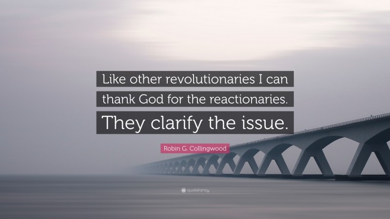 Robin G. Collingwood Quote: “Like other revolutionaries I can thank God for the reactionaries. They clarify the issue.”