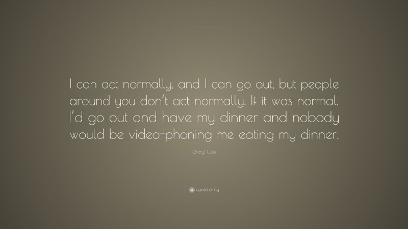Cheryl Cole Quote: “I can act normally, and I can go out, but people around you don’t act normally. If it was normal, I’d go out and have my dinner and nobody would be video-phoning me eating my dinner.”