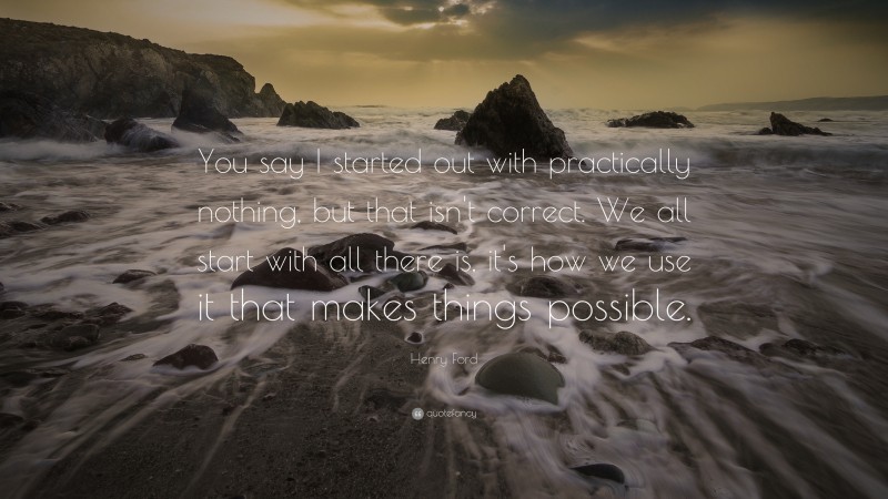 Henry Ford Quote: “You say I started out with practically nothing, but that isn't correct. We all start with all there is, it's how we use it that makes things possible.”