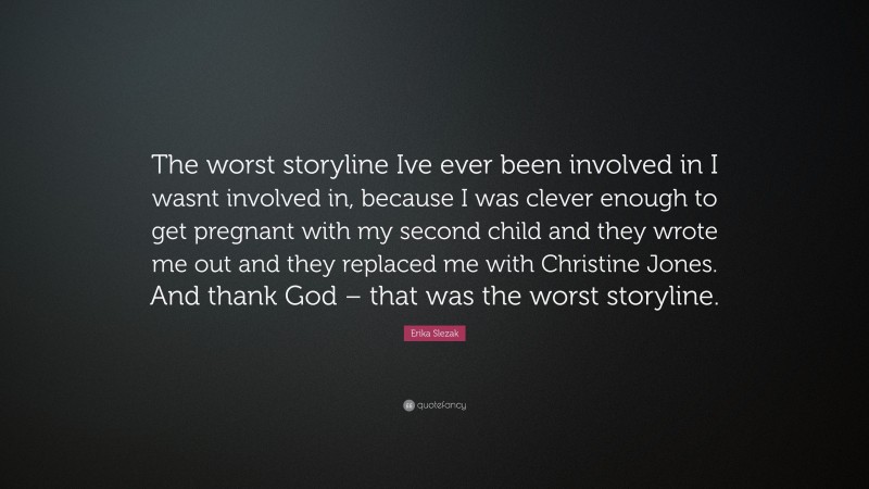 Erika Slezak Quote: “The worst storyline Ive ever been involved in I wasnt involved in, because I was clever enough to get pregnant with my second child and they wrote me out and they replaced me with Christine Jones. And thank God – that was the worst storyline.”