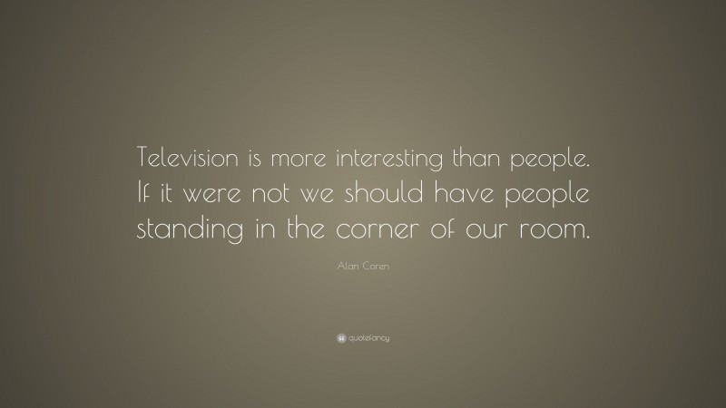 Alan Coren Quote: “Television is more interesting than people. If it were not we should have people standing in the corner of our room.”