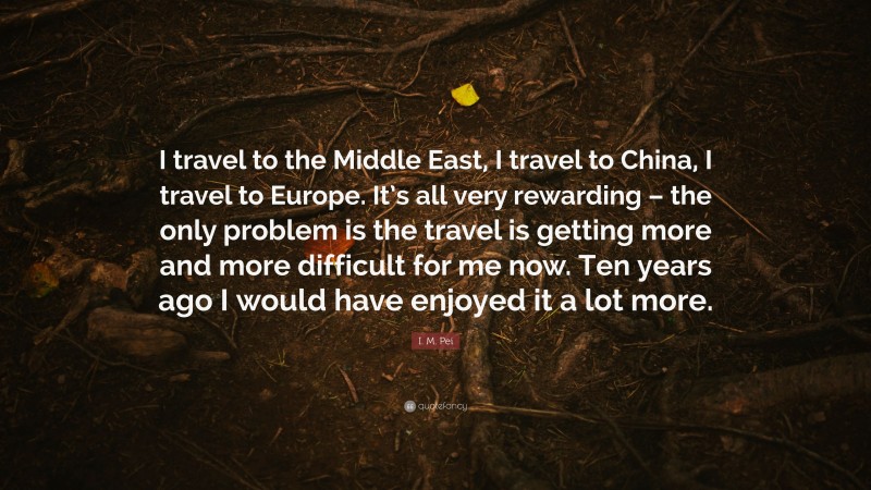 I. M. Pei Quote: “I travel to the Middle East, I travel to China, I travel to Europe. It’s all very rewarding – the only problem is the travel is getting more and more difficult for me now. Ten years ago I would have enjoyed it a lot more.”