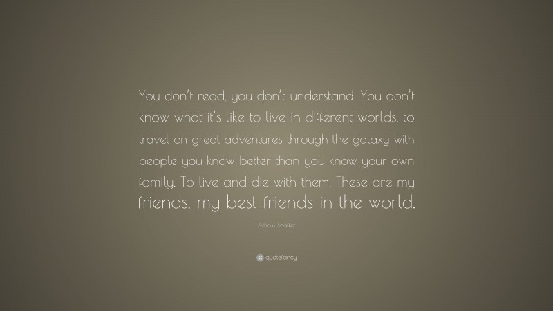 Atticus Shaffer Quote: “You don’t read, you don’t understand. You don’t know what it’s like to live in different worlds, to travel on great adventures through the galaxy with people you know better than you know your own family. To live and die with them. These are my friends, my best friends in the world.”