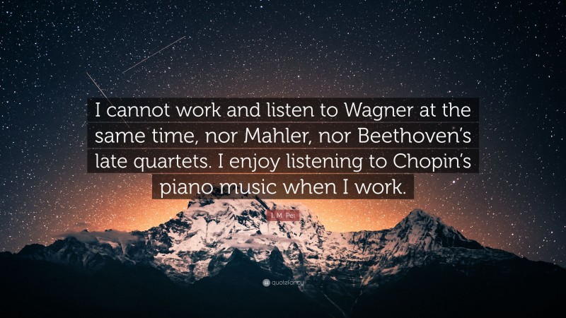 I. M. Pei Quote: “I cannot work and listen to Wagner at the same time, nor Mahler, nor Beethoven’s late quartets. I enjoy listening to Chopin’s piano music when I work.”