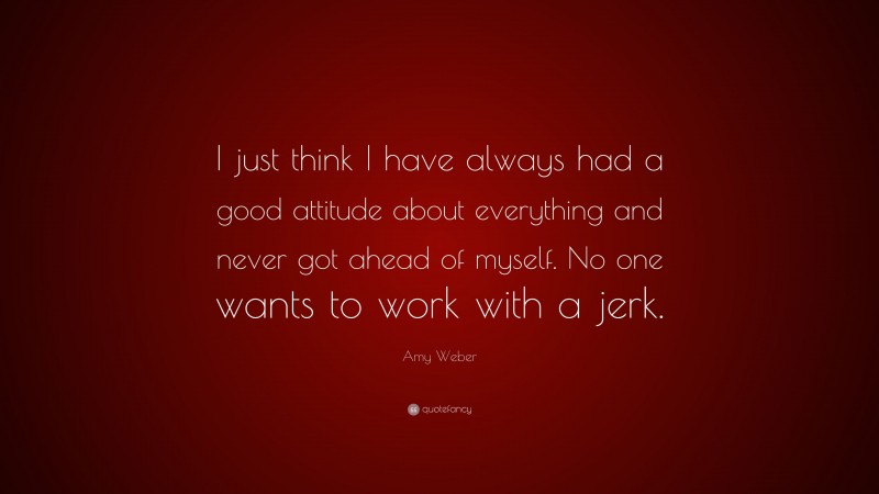 Amy Weber Quote: “I just think I have always had a good attitude about everything and never got ahead of myself. No one wants to work with a jerk.”