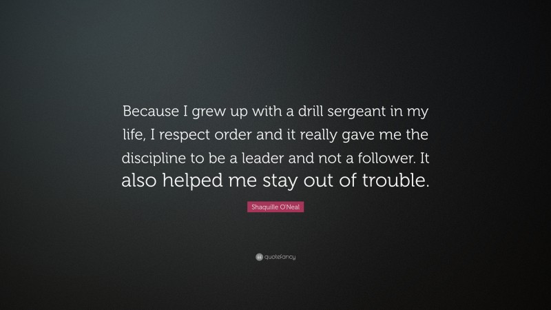 Shaquille O'Neal Quote: “Because I grew up with a drill sergeant in my life, I respect order and it really gave me the discipline to be a leader and not a follower. It also helped me stay out of trouble.”