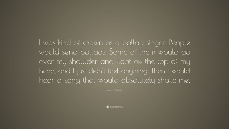 Rita Coolidge Quote: “I was kind of known as a ballad singer. People would send ballads. Some of them would go over my shoulder and float off the top of my head, and I just didn’t feel anything. Then I would hear a song that would absolutely shake me.”