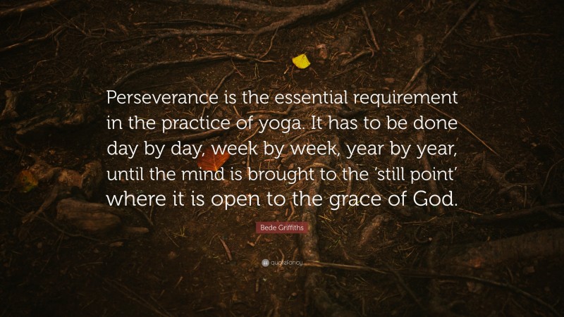 Bede Griffiths Quote: “Perseverance is the essential requirement in the practice of yoga. It has to be done day by day, week by week, year by year, until the mind is brought to the ‘still point’ where it is open to the grace of God.”