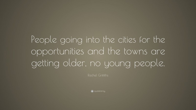 Rachel Griffiths Quote: “People going into the cities for the opportunities and the towns are getting older, no young people.”