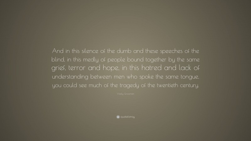 Vasily Grossman Quote: “And in this silence of the dumb and these speeches of the blind, in this medly of people bound together by the same grief, terror and hope, in this hatred and lack of understanding between men who spoke the same tongue, you could see much of the tragedy of the twentieth century.”