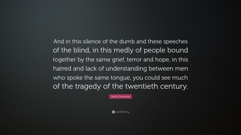 Vasily Grossman Quote: “And in this silence of the dumb and these speeches of the blind, in this medly of people bound together by the same grief, terror and hope, in this hatred and lack of understanding between men who spoke the same tongue, you could see much of the tragedy of the twentieth century.”