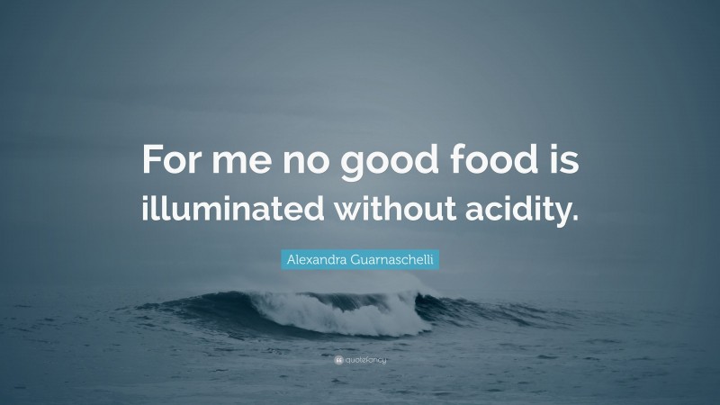 Alexandra Guarnaschelli Quote: “For me no good food is illuminated without acidity.”