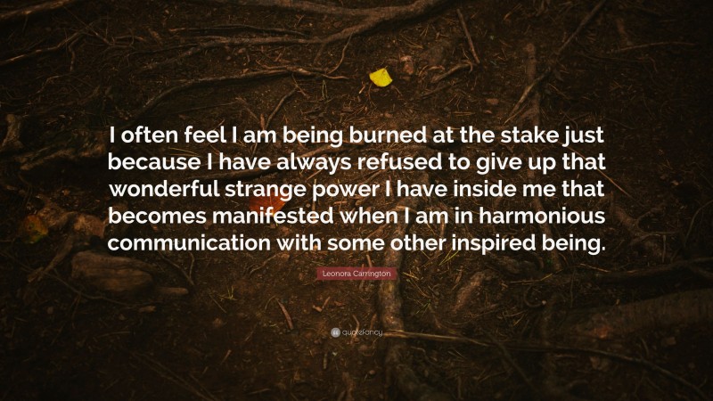 Leonora Carrington Quote: “I often feel I am being burned at the stake just because I have always refused to give up that wonderful strange power I have inside me that becomes manifested when I am in harmonious communication with some other inspired being.”