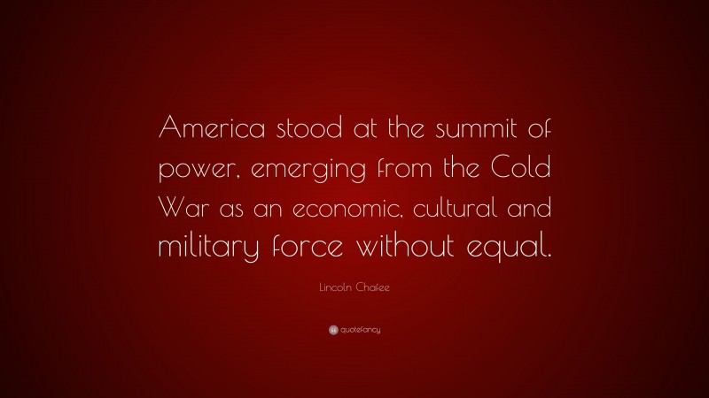 Lincoln Chafee Quote: “America stood at the summit of power, emerging from the Cold War as an economic, cultural and military force without equal.”