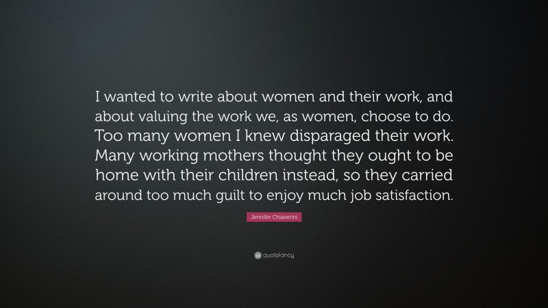Jennifer Chiaverini Quote: “I wanted to write about women and their work, and about valuing the work we, as women, choose to do. Too many women I knew disparaged their work. Many working mothers thought they ought to be home with their children instead, so they carried around too much guilt to enjoy much job satisfaction.”