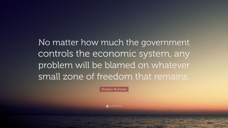 Sheldon Richman Quote: “No matter how much the government controls the economic system, any problem will be blamed on whatever small zone of freedom that remains.”
