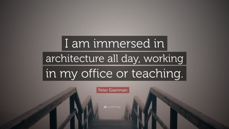 Peter Eisenman Quote: “I am immersed in architecture all day, working in my office or teaching.”