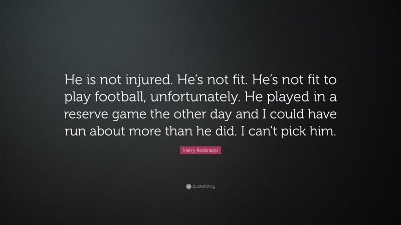 Harry Redknapp Quote: “He is not injured. He’s not fit. He’s not fit to play football, unfortunately. He played in a reserve game the other day and I could have run about more than he did. I can’t pick him.”