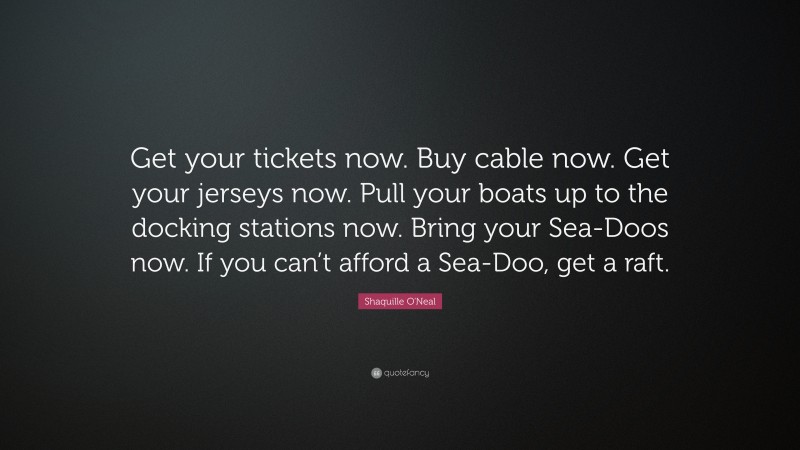 Shaquille O'Neal Quote: “Get your tickets now. Buy cable now. Get your jerseys now. Pull your boats up to the docking stations now. Bring your Sea-Doos now. If you can’t afford a Sea-Doo, get a raft.”