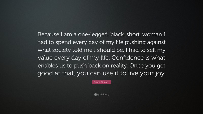 Bonnie St. John Quote: “Because I am a one-legged, black, short, woman I had to spend every day of my life pushing against what society told me I should be. I had to sell my value every day of my life. Confidence is what enables us to push back on reality. Once you get good at that, you can use it to live your joy.”