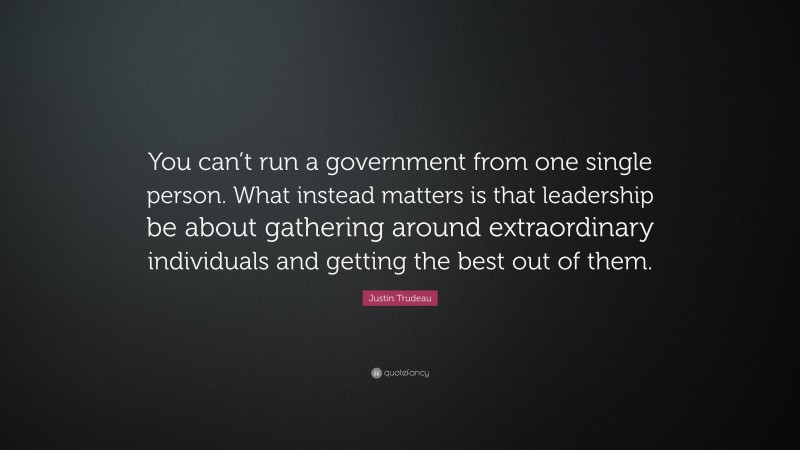 Justin Trudeau Quote: “You can’t run a government from one single person. What instead matters is that leadership be about gathering around extraordinary individuals and getting the best out of them.”
