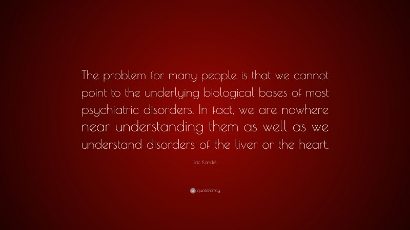 Eric Kandel Quote: “The problem for many people is that we cannot point to the underlying biological bases of most psychiatric disorders. In fact, we are nowhere near understanding them as well as we understand disorders of the liver or the heart.”