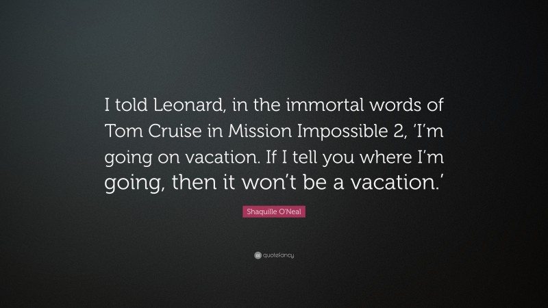 Shaquille O'Neal Quote: “I told Leonard, in the immortal words of Tom Cruise in Mission Impossible 2, ‘I’m going on vacation. If I tell you where I’m going, then it won’t be a vacation.’”